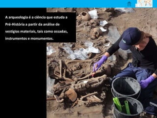 A arqueologia é a ciência que estuda a
Pré-História a partir da análise de
vestígios materiais, tais como ossadas,
instrumentos e monumentos.
 