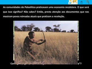 As comunidades do Paleolítico praticavam uma economia recoletora. O que será
que isso significa? Não sabes? Então, presta atenção aos documentos que nos
mostram povos nómadas atuais que praticam a recoleção.
Consegues, agora, explicar o significado de “economia recoletora”?
 