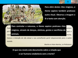 Para além destes ritos mágicos, o
Homo sapiens também praticava
outro ritual. Observa a imagem e
lê o texto com atenção.
Pode admitir-se que, a partir do momento em que começou a interrogar-se, o homem
pré-histórico acreditou na sobrevivência para além da morte […]. É de crer que o
caçador pré-histórico, ao depositar uma azagaia ou outros utensílios junto do morto,
tivesse a intenção de não deixar o seu semelhante partir desprevenido para o outro
mundo.
Marthe et Alain Marliac, La Préhistoire
O que nos revela este documento sobre a relação que
o ser humano estabelecia com a morte?
Para controlar a natureza, o Homo sapiens praticava ritos
mágicos, através de danças, cânticos, gestos e sacrifícios de
animais.
 