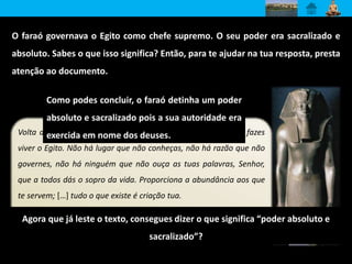 O faraó governava o Egito como chefe supremo. O seu poder era sacralizado e 
absoluto. Sabes o que isso significa? Então, para te ajudar na tua resposta, presta 
atenção ao documento. 
Como podes concluir, o faraó detinha um poder 
absoluto e sacralizado pois a sua autoridade era 
exercida em nome dos deuses. 
Volta a tua face para mim, Sol Nascente, disco cintilante que fazes 
viver o Egito. Não há lugar que não conheças, não há razão que não 
governes, não há ninguém que não ouça as tuas palavras, Senhor, 
que a todos dás o sopro da vida. Proporciona a abundância aos que 
te servem; […] tudo o que existe é criação tua. 
Papiro Anastasi 
Agora que já leste o texto, consegues dizer o que significa “poder absoluto e 
sacralizado”? 
 