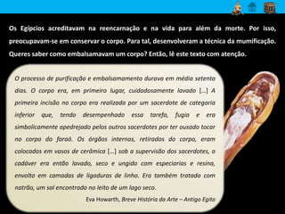 Os Egípcios acreditavam na reencarnação e na vida para além da morte. Por isso, 
preocupavam-se em conservar o corpo. Para tal, desenvolveram a técnica da mumificação. 
Queres saber como embalsamavam um corpo? Então, lê este texto com atenção. 
O processo de purificação e embalsamamento durava em média setenta 
dias. O corpo era, em primeiro lugar, cuidadosamente lavado […] A 
primeira incisão no corpo era realizada por um sacerdote de categoria 
inferior que, tendo desempenhado essa tarefa, fugia e era 
simbolicamente apedrejado pelos outros sacerdotes por ter ousado tocar 
no corpo do faraó. Os órgãos internos, retirados do corpo, eram 
colocados em vasos de cerâmica […] sob a supervisão dos sacerdotes, o 
cadáver era então lavado, seco e ungido com especiarias e resina, 
envolto em camadas de ligaduras de linho. Era também tratado com 
natrão, um sal encontrado no leito de um lago seco. 
Eva Howarth, Breve História da Arte – Antigo Egito 
 