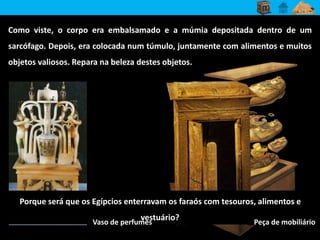 Como viste, o corpo era embalsamado e a múmia depositada dentro de um 
sarcófago. Depois, era colocada num túmulo, juntamente com alimentos e muitos 
objetos valiosos. Repara na beleza destes objetos. 
Porque será que os Egípcios enterravam os faraós com tesouros, alimentos e 
vestuário? 
Vaso de perfumes Peça de mobiliário 
 