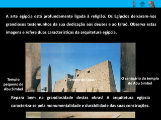 A arte egípcia está profundamente ligada à religião. Os Egípcios deixaram-nos 
grandiosos testemunhos da sua dedicação aos deuses e ao faraó. Observa estas 
imagens e refere duas características da arquitetura egípcia. 
Templo 
pequeno de 
Abu Simbel 
O santuário do templo 
de Abu Simbel 
Templo de Luxor 
Repara bem na grandiosidade destas obras! A arquitetura egípcia 
caracteriza-se pela monumentalidade e durabilidade das suas construções. 
 