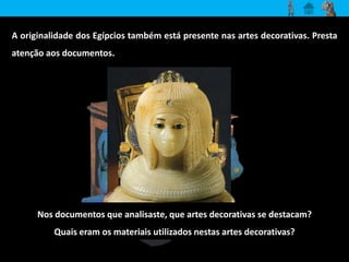 A originalidade dos Egípcios também está presente nas artes decorativas. Presta 
atenção aos documentos. 
Nos documentos que analisaste, que artes decorativas se destacam? 
Quais eram os materiais utilizados nestas artes decorativas? 
 