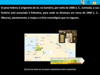 O povo hebreu é originário de Ur, na Suméria, por volta de 2000 a. C.. Contudo, a sua 
história está associada à Palestina, para onde se deslocou em cerca de 1900 a. C.. 
Observa, atentamente, o mapa e o friso cronológico que se seguem. 
[CLICAR NO MAPA OU NA BARRA CRONOLÓGICA PARA AUMENTAR] 
 