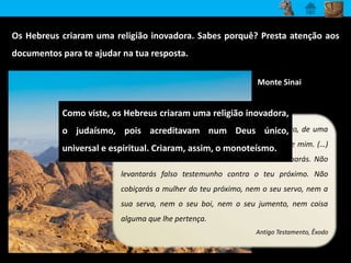 Os Hebreus criaram uma religião inovadora. Sabes porquê? Presta atenção aos 
documentos para te ajudar na tua resposta. 
Monte Sinai 
Como viste, os Hebreus criaram uma religião inovadora, 
o judaísmo, pois acreditavam num Deus único, 
universal e espiritual. Criaram, assim, o monoteísmo. 
Eu sou o Senhor, teu Deus, que te fez sair do Egito, de uma 
casa de escravidão. Não terás outro Deus além de mim. (…) 
Não matarás. Não cometerás adultério. Não roubarás. Não 
levantarás falso testemunho contra o teu próximo. Não 
cobiçarás a mulher do teu próximo, nem o seu servo, nem a 
sua serva, nem o seu boi, nem o seu jumento, nem coisa 
alguma que lhe pertença. 
Antigo Testamento, Êxodo 
 