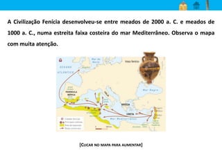 A Civilização Fenícia desenvolveu-se entre meados de 2000 a. C. e meados de 
1000 a. C., numa estreita faixa costeira do mar Mediterrâneo. Observa o mapa 
com muita atenção. 
[CLICAR NO MAPA PARA AUMENTAR] 
 