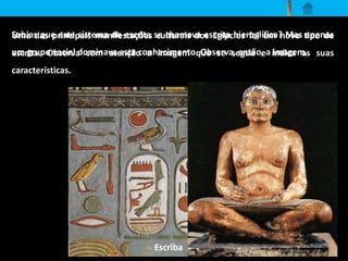 Sabias que este sistema de escrita se chamava escrita hieroglífica? Mas apenas 
um grupo social dominava este conhecimento. Observa, então, a imagem. 
Uma das principais manifestações culturais dos Egípcios foi um novo tipo de 
escrita. Observa com atenção a imagem que se segue e indica as suas 
características. 
Escriba 
 