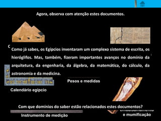 Agora, observa com atenção estes documentos. 
Construção de grandes 
Como já sabes, os Egípcios inventaram um complexo sistema de escrita, os 
pirâmides 
hieróglifos. Mas, também, fizeram importantes avanços no domínio da 
arquitetura, da engenharia, da álgebra, da matemática, do cálculo, da 
astronomia e da medicina. 
Instrumento de medição 
Tratado de Matemática 
Calendário egípcio 
Técnica de 
embalsamamento 
e mumificação 
Pesos e medidas 
Com que domínios do saber estão relacionados estes documentos? 
