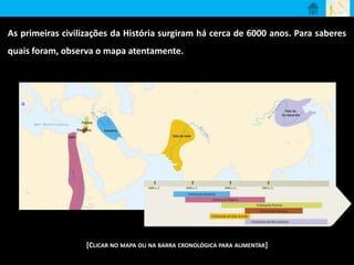 As primeiras civilizações da História surgiram há cerca de 6000 anos. Para saberes 
quais foram, observa o mapa atentamente. 
[CLICAR NO MAPA OU NA BARRA CRONOLÓGICA PARA AUMENTAR] 
 