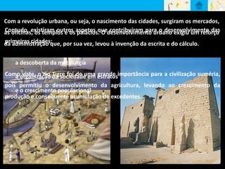 Com a revolução urbana, ou seja, o nascimento das cidades, surgiram os mercados, 
as oficinas, os templos e os palácios. O desenvolvimento urbano exigiu um reforço 
da administração que, por sua vez, levou à invenção da escrita e do cálculo. 
Contudo, existiram outros aspetos que contribuíram para o desenvolvimento das 
primeiras cidades: 
• a descoberta da metalurgia 
Como • a organização viste, o rio Tigre da sociedade foi de uma em estratos 
grande importância para a civilização suméria, 
pois permitiu o desenvolvimento da agricultura, levando ao crescimento da 
• e o crescimento populacional 
produção e consequente acumulação de excedentes. 
 