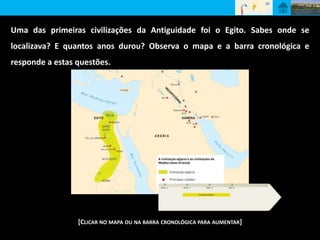 Uma das primeiras civilizações da Antiguidade foi o Egito. Sabes onde se 
localizava? E quantos anos durou? Observa o mapa e a barra cronológica e 
responde a estas questões. 
[CLICAR NO MAPA OU NA BARRA CRONOLÓGICA PARA AUMENTAR] 
 