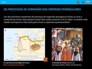 OS PROCESSOS DE EXPANSÃO DOS IMPÉRIOS PENINSULARES
Um dos primeiros momentos do processo de expansão portuguesa iniciou-se com a
conquista de Ceuta. Mas porquê Ceuta? Que razões levaram o rei D. João I a escolher esta
cidade marroquina e não outra para iniciar a expansão quatrocentista?
8/26
A importância estratégica de Ceuta
[clicar na lupa para ampliar]
A tomada de Ceuta (quadro de
Domingos Rebelo, Palácio de São Bento)
 