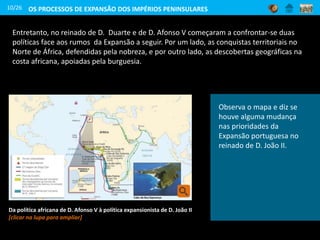10/26 OS PROCESSOS DE EXPANSÃO DOS IMPÉRIOS PENINSULARES
Identifica, a partir do mapa,
as terras descobertas na
costa ocidental africana
durante o arrendamento a
Fernão Gomes e as
conquistas no Norte de África
no reinado de
D. Afonso V. Que cor usa o
mapa para representar este
período da Expansão?
Observa o mapa e diz se
houve alguma mudança
nas prioridades da
Expansão portuguesa no
reinado de D. João II.
Entretanto, no reinado de D. Duarte e de D. Afonso V começaram a confrontar-se duas
políticas face aos rumos da Expansão a seguir. Por um lado, as conquistas territoriais no
Norte de África, defendidas pela nobreza, e por outro lado, as descobertas geográficas na
costa africana, apoiadas pela burguesia.
Da política africana de D. Afonso V à política expansionista de D. João II
[clicar na lupa para ampliar]
 