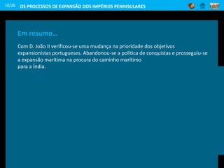 Porque será que era tão
importante dobrar o
cabo das Tormentas?
Cabo das Tormentas designado, posteriormente, por cabo
da Boa Esperança
Em resumo…
Com D. João II verificou-se uma mudança na prioridade dos objetivos
expansionistas portugueses. Abandonou-se a política de conquistas e prosseguiu-se
a expansão marítima na procura do caminho marítimo
para a Índia.
10/26 OS PROCESSOS DE EXPANSÃO DOS IMPÉRIOS PENINSULARES
 