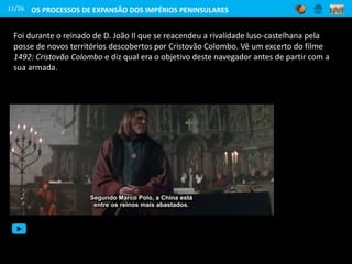Foi durante o reinado de D. João II que se reacendeu a rivalidade luso-castelhana pela
posse de novos territórios descobertos por Cristovão Colombo. Vê um excerto do filme
1492: Cristovão Colombo e diz qual era o objetivo deste navegador antes de partir com a
sua armada.
11/26 OS PROCESSOS DE EXPANSÃO DOS IMPÉRIOS PENINSULARES
 