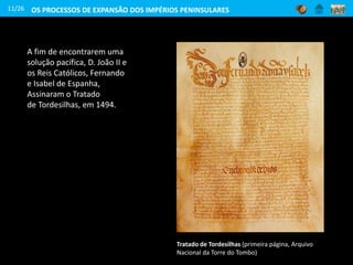 A fim de encontrarem uma
solução pacífica, D. João II e
os Reis Católicos, Fernando
e Isabel de Espanha,
Assinaram o Tratado
de Tordesilhas, em 1494.
Tratado de Tordesilhas (primeira página, Arquivo
Nacional da Torre do Tombo)
11/26 OS PROCESSOS DE EXPANSÃO DOS IMPÉRIOS PENINSULARES
 