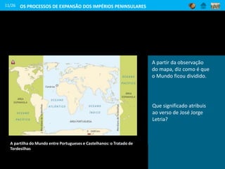 A partilha do Mundo entre Portugueses e Castelhanos: o Tratado de
Tordesilhas
11/26
A partir da observação
do mapa, diz como é que
o Mundo ficou dividido.
Que significado atribuis
ao verso de José Jorge
Letria?
OS PROCESSOS DE EXPANSÃO DOS IMPÉRIOS PENINSULARES
 