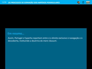 Em resumo…
Assim, Portugal e Espanha repartiam entre si o direito exclusivo à navegação e à
descoberta, instituindo a doutrina do mare clausum.
11/26 OS PROCESSOS DE EXPANSÃO DOS IMPÉRIOS PENINSULARES
 