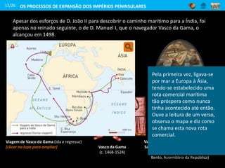 Apesar dos esforços de D. João II para descobrir o caminho marítimo para a Índia, foi
apenas no reinado seguinte, o de D. Manuel I, que o navegador Vasco da Gama, o
alcançou em 1498.
Vasco da Gama
(c. 1468-1524)
12/26 OS PROCESSOS DE EXPANSÃO DOS IMPÉRIOS PENINSULARES
Vasco da Gama recebe os emissários do
Samorim de Calecute, na Índia (quadro
de Domingos Rebelo, Palácio de São
Bento, Assembleia da República)
Viagem de Vasco da Gama (ida e regresso)
[clicar na lupa para ampliar]
Pela primeira vez, ligava-se
por mar a Europa à Ásia,
tendo-se estabelecido uma
rota comercial marítima
tão próspera como nunca
tinha acontecido até então.
Ouve a leitura de um verso,
observa o mapa e diz como
se chama esta nova rota
comercial.
 