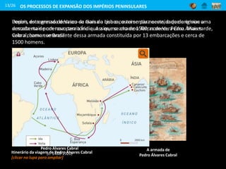 Depois do regresso de Vasco da Gama a Lisboa, o rei sentiu necessidade de enviar uma
armada mais poderosa para a Índia. Assim, no ano de 1500, nomeou Pedro Álvares
Cabral, como comandante dessa armada constituída por 13 embarcações e cerca de
1500 homens.
Pedro Álvares Cabral
(c. 1468-1520)
13/26
A armada de
Pedro Álvares Cabral
Porém, esta armada desviou-se mais do que o costume para oeste, o que originou a
descoberta de um novo território que a que se chamou Terras de Vera Cruz. Mais tarde,
veio a chamar-se Brasil.
OS PROCESSOS DE EXPANSÃO DOS IMPÉRIOS PENINSULARES
Itinerário da viagem de Pedro Álvares Cabral
[clicar na lupa para ampliar]
 