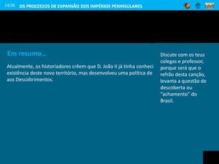13/26
Chegada de Pedro Álvares Cabral ao Brasil
(Óleo de Veloso Salgado, 1898, Sociedade de Geografia de Lisboa)
Observa a imagem e diz
como era o povo que os
portugueses aí
encontraram.
Em resumo…
Atualmente, os historiadores crêem que D. João II já tinha conhecimento da
existência deste novo território, mas desenvolveu uma política de sigilo em relação
aos Descobrimentos.
Discute com os teus
colegas e professor,
porque será que o
refrão desta canção,
levanta a questão de
descoberta ou
“achamento” do
Brasil.
OS PROCESSOS DE EXPANSÃO DOS IMPÉRIOS PENINSULARES
 