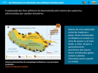 A exploração das ilhas atlânticas foi desenvolvida pelo sistema das capitanias,
administradas por capitães-donatários.
14/26
A partir da observação
do mapa, identifica quais
foram as principais
produções que se
desenvolveram no
arquipélago da Madeira.
Sistema administrativo do arquipélago da Madeira e suas principais
produções
[clicar na lupa para ampliar]
OS PROCESSOS DE EXPANSÃO DOS IMPÉRIOS PENINSULARES
Depois de uma exploração
inicial de madeiras e
peixe, foram introduzidos
na Madeira os cereais e a
cana-de-açúcar, e só mais
tarde, a vinha. Já para o
aproveitamento
económico dos Açores
foram introduzidos gados,
cereais e plantas
tintureiras como o pastel
e a urzela.
 