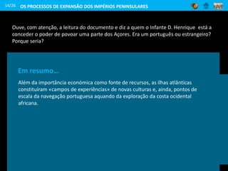 Ouve, com atenção, a leitura do documento e diz a quem o Infante D. Henrique está a
conceder o poder de povoar uma parte dos Açores. Era um português ou estrangeiro?
Porque seria?
14/26
Eu, Infante D. Henrique […] faço saber que Jacome de Bruges,
meu servidor, natural do condado de Flandres, veio e mim e me
disse que […] estando a ilha Terceira das ilhas dos Açores […]
inabitada, me pedia por mercê que […] a queria povoar […]. E
tenho por bem e me apraz que ele a povoe de qualquer gente.
Cit. por J. M. Silva Marques,
Descobrimentos Portugueses, vol. 1, 1984
Em 1439 iniciou-se a
colonização dos Açores,
começando o seu
povoamento com
Portugueses, mas também
com alguns colonos vindos
da Flandres.
Em resumo…
Além da importância económica como fonte de recursos, as ilhas atlânticas
constituíram «campos de experiências» de novas culturas e, ainda, pontos de
escala da navegação portuguesa aquando da exploração da costa ocidental
africana.
OS PROCESSOS DE EXPANSÃO DOS IMPÉRIOS PENINSULARES
 