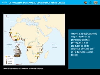 15/26
O comércio português na costa ocidental africana
OS PROCESSOS DE EXPANSÃO DOS IMPÉRIOS PENINSULARES
Através da observação do
mapa, identifica as
principais feitorias
portuguesas e os
produtos da costa
ocidental africana que
os Portugueses lá iam
buscar.
 