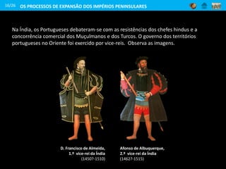 Na Índia, os Portugueses debateram-se com as resistências dos chefes hindus e a
concorrência comercial dos Muçulmanos e dos Turcos. O governo dos territórios
portugueses no Oriente foi exercido por vice-reis. Observa as imagens.
16/26
D. Francisco de Almeida,
1.º vice-rei da Índia
(1450?-1510)
Afonso de Albuquerque,
2.º vice-rei da Índia
(1462?-1515)
OS PROCESSOS DE EXPANSÃO DOS IMPÉRIOS PENINSULARES
 