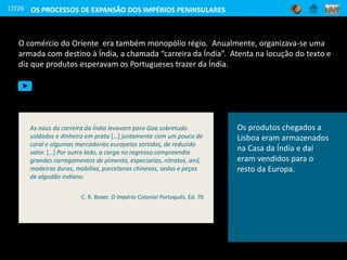 O comércio do Oriente era também monopólio régio. Anualmente, organizava-se uma
armada com destino à Índia, a chamada “carreira da Índia”. Atenta na locução do texto e
diz que produtos esperavam os Portugueses trazer da Índia.
Nau
17/26
Os produtos chegados a
Lisboa eram armazenados
na Casa da Índia e daí
eram vendidos para o
resto da Europa.
As naus da carreira da Índia levavam para Goa sobretudo
soldados e dinheiro em prata […] juntamente com um pouco de
coral e algumas mercadorias europeias sortidas, de reduzido
valor. […] Por outro lado, a carga no regresso compreendia
grandes carregamentos de pimenta, especiarias, nitratos, anil,
madeiras duras, mobílias, porcelanas chinesas, sedas e peças
de algodão indiano.
C. R. Boxer, O Império Colonial Português, Ed. 70
OS PROCESSOS DE EXPANSÃO DOS IMPÉRIOS PENINSULARES
 