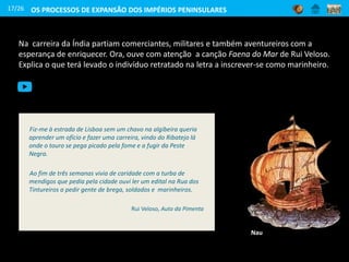 Na carreira da Índia partiam comerciantes, militares e também aventureiros com a
esperança de enriquecer. Ora, ouve com atenção a canção Faena do Mar de Rui Veloso.
Explica o que terá levado o indivíduo retratado na letra a inscrever-se como marinheiro.
17/26
Fiz-me à estrada de Lisboa sem um chavo na algibeira queria
aprender um ofício e fazer uma carreira, vindo do Ribatejo lá
onde o touro se pega picado pela fome e a fugir da Peste
Negra.
Ao fim de três semanas vivia de caridade com a turba de
mendigos que pedia pela cidade ouvi ler um edital na Rua dos
Tintureiros a pedir gente de brega, soldados e marinheiros.
Rui Veloso, Auto da Pimenta
OS PROCESSOS DE EXPANSÃO DOS IMPÉRIOS PENINSULARES
Nau
 