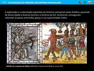 A exploração e a colonização espanhola da América começaram pelas Antilhas, passando
de forma rápida à América Central e à América do Sul. Facilmente, conseguiram
submeter os povos ameríndios graças à sua superioridade militar.
Batalha da conquista do México (Biblioteca Nacional de Madrid, século XVI)
19/26 OS PROCESSOS DE EXPANSÃO DOS IMPÉRIOS PENINSULARES
 