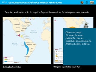19/26
Também a administração do Império Espanhol na América foi entregue a dois vice-reis.
Civilizações Ameríndias
OS PROCESSOS DE EXPANSÃO DOS IMPÉRIOS PENINSULARES
Observa o mapa.
Diz quais foram as
civilizações que os
Espanhóis encontraram na
América Central e do Sul.
O Império Espanhol no século XVI
 