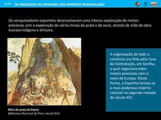 19/26
Mina de prata de Potosi
(Biblioteca Nacional de Paris, século XVI)
A organização de todo o
comércio era feita pela Casa
da Contratação, em Sevilha,
a qual negociava estes
metais preciosos com o
resto da Europa. Desta
forma, a Espanha tornou-se
o mais poderoso império
colonial na segunda metade
do século XVI.
Os conquistadores espanhóis desenvolveram uma intensa exploração de metais
preciosos com a exploração de várias minas de prata e de ouro, através de mão de obra
escrava indígena e africana.
OS PROCESSOS DE EXPANSÃO DOS IMPÉRIOS PENINSULARES
 