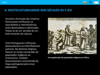 A MULTICULTURALIDADE NOS SÉCULOS XV E XVI
Durante a formação dos Impérios
Peninsulares verificaram-se
intercâmbios e interinfluências
entre dominadores e dominados.
Tratou-se de um período de um
forte encontro de culturas.
A evangelização de populações indígenas em África
20/26
Entre Portugueses e Africanos
desenvolveram-se interinfluências
culturais. No domínio religioso,
fizeram-se muitas conversões de
populações indígenas ao
Cristianismo. Também
desenvolveram a transmissão da
língua portuguesa para essas
populações.
 