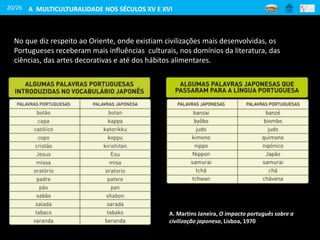 20/26
No que diz respeito ao Oriente, onde existiam civilizações mais desenvolvidas, os
Portugueses receberam mais influências culturais, nos domínios da literatura, das
ciências, das artes decorativas e até dos hábitos alimentares.
A. Martins Janeira, O impacto português sobre a
civilização japonesa, Lisboa, 1970
A MULTICULTURALIDADE NOS SÉCULOS XV E XVI
 