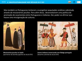 20/26
Mas também os Portugueses tentaram a evangelizar populações asiáticas sobretudo
através de missionários jesuítas. Para além disso, desenvolveram uma política de
promoção de casamentos entre Portugueses e Indianas. Daí, poder-se afirmar que
houve uma miscigenação de culturas.
Missionários jesuítas no Japão
(pormenor de biombo japonês do século XVI)
Jovens indianas conversando com fidalgo português
(desenho colorido do século XVI)
A MULTICULTURALIDADE NOS SÉCULOS XV E XVI
 