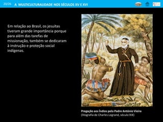 20/26
Em relação ao Brasil, os jesuítas
tiveram grande importância porque
para além das tarefas de
missionação, também se dedicaram
à instrução e proteção social
indígenas.
Pregação aos Índios pelo Padre António Vieira
(litografia de Charles Legrand, século XIX)
A MULTICULTURALIDADE NOS SÉCULOS XV E XVI
 