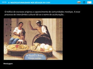20/26
O tráfico de escravos originou o aparecimento de comunidades mestiças. A esse
processo de intercâmbio cultural dá-se o nome de aculturação.
Mestiçagem
A MULTICULTURALIDADE NOS SÉCULOS XV E XVI
 