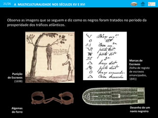 21/26
Observa as imagens que se seguem e diz como os negros foram tratados no período da
prosperidade dos tráficos atlânticos.
Marcas de
Escravos
(folha de registo
de escravos
emancipados,
1841)
Punição
de Escravos
(1698)
Desenho de um
navio negreiro
Algemas
de Ferro
A MULTICULTURALIDADE NOS SÉCULOS XV E XVI
 