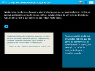21/26
Nesta época, também na Europa se viveram tempos de perseguições religiosas contra os
Judeus, principalmente na Península Ibérica. Escuta a leitura de um texto de Damião de
Góis de 1566 e diz o que acontecia aos Judeus nesta época.
Muitos dos judeus naturais do reino, e dos que entraram
de Castela tomaram a água do batismo; e os que se não
quiseram converter, começaram logo a negociar as
coisas que lhes convinha para sua embarcação.
Damião de Góis, Crónica do Felicíssimo Rei D. Manuel, 1566
Nos nossos dias ainda são
divulgadas notícias que dão
conta da permanência de
atitudes racistas como, por
exemplo, as redes de
emigração ilegal e o
trabalho forçado.
A MULTICULTURALIDADE NOS SÉCULOS XV E XVI
 