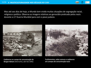 21/26
Mas até aos dias de hoje, o Mundo tem vivido muitas situações de segregação racial,
religiosa e política. Observa as imagens relativas ao genocídio praticado pelos nazis
durante a 2.ª Guerra Mundial para com o povo judaico.
Cadáveres no campo de concentração de
Bergen-Belsen (Alemanha, abril de 1945)
Fuzilamentos, valas comuns e cadáveres
em campos de concentração nazis
A MULTICULTURALIDADE NOS SÉCULOS XV E XVI
 