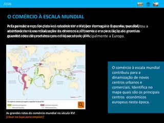 O COMÉRCIO À ESCALA MUNDIAL
22/26
A Expansão empreendida nos séculos XV e XVI por Portugal e Espanha, possibilitou a
abertura de novas rotas entre os diversos continentes e a circulação de grandes
quantidades de produtos que enriqueceram, principalmente a Europa.
As grandes rotas do comércio mundial no século XVI
[clicar na lupa para ampliar]
Pela primeira vez, foi possível estabelecer relações comerciais à escala mundial,
assistindo-se à mundialização da economia. Observa o mapa e diz quais eram as
grandes rotas do comércio mundial no século XVI.
O comércio à escala mundial
contribuiu para a
dinamização de novos
centros urbanos e
comerciais. Identifica no
mapa quais são os principais
centros económicos
europeus nesta época.
 