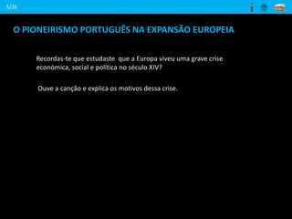 O PIONEIRISMO PORTUGUÊS NA EXPANSÃO EUROPEIA
Recordas-te que estudaste que a Europa viveu uma grave crise
económica, social e política no século XIV?
Ouve a canção e explica os motivos dessa crise.
5/26
 