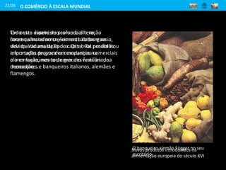 22/26
Todo este dinamismo comercial teve
consequências no crescimento da burguesia,
devido à acumulação de capital. Tal possibilitou
a formação de grandes companhias comerciais
e o enriquecimento de grandes famílias de
mercadores e banqueiros italianos, alemães e
flamengos.
O banqueiro alemão Függer no seu
escritório
Um outro aspeto de profunda alteração
foram as transformações nos hábitos e na
vida quotidiana da época. Os novos produtos
importados provocaram mudanças na
alimentação, nos costumes, no vestuário, na
decoração...
Novos produtos introduzidos na
alimentação europeia do século XVI
O COMÉRCIO À ESCALA MUNDIAL
 