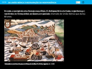24/26
Perante, o perigo de uma invasão espanhola, D. António, Prior do Crato, organizou a
resistência ao rei espanhol, embora sem sucesso.
Desembarque das tropas de Filipe II na ilha Terceira, AçoresEntrada em Lisboa da esquadra espanhola em 25 de agosto de 1580
Vencida a resistência dos Portugueses, Filipe II de Espanha é aclamado rei de Portugal,
nas Cortes de Tomar. Inicia-se, assim, um período chamado de União Ibérica que durou
60 anos.
DA UNIÃO IBÉRICA À RESTAURAÇÃO DA INDEPENDÊNCIA
 
