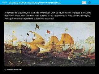 25/26
A derrota da Espanha, na “Armada Invencível “, em 1588, contra os Ingleses e a Guerra
dos Trinta Anos, contribuíram para a perda da sua supremacia. Para piorar a situação,
Portugal revoltou-se perante o domínio espanhol.
A “Armada Invencível”
DA UNIÃO IBÉRICA À RESTAURAÇÃO DA INDEPENDÊNCIA
 