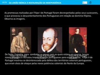 26/26
As promessas realizadas por Filipe I de Portugal foram desrespeitadas pelos seus sucessores,
o que provocou o descontentamento dos Portugueses em relação ao domínio filipino.
Observa as imagens.
Filipe I de Portugal
(1527-1598)
Filipe II de Portugal
(1578-1621)
Filipe III de Portugal
(1605-1665)
De facto, Espanha, para combater os povos com os quais estava em guerra, lançou
novos impostos e recrutou tropas e barcos portugueses para essas guerras. Filipe II de
Portugal mostrou-se desinteressado pela defesa dos territórios coloniais portugueses,
que eram alvos de ataque pelas novas potências coloniais do Norte da Europa.
DA UNIÃO IBÉRICA À RESTAURAÇÃO DA INDEPENDÊNCIA
 