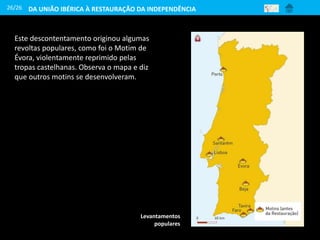 26/26
Levantamentos
populares
Este descontentamento originou algumas
revoltas populares, como foi o Motim de
Évora, violentamente reprimido pelas
tropas castelhanas. Observa o mapa e diz
que outros motins se desenvolveram.
DA UNIÃO IBÉRICA À RESTAURAÇÃO DA INDEPENDÊNCIA
 